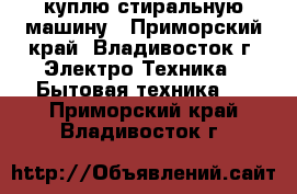 куплю стиральную машину - Приморский край, Владивосток г. Электро-Техника » Бытовая техника   . Приморский край,Владивосток г.